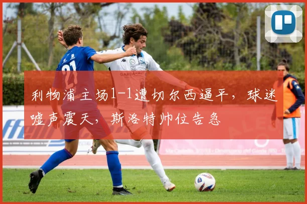 利物浦主场1-1遭切尔西逼平，球迷嘘声震天，斯洛特帅位告急