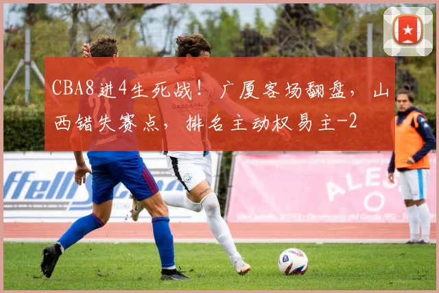 CBA8进4生死战！广厦客场翻盘，山西错失赛点，排名主动权易主