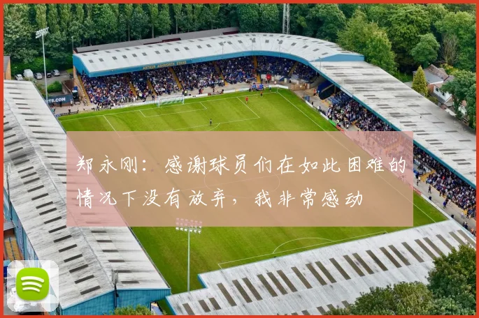 郑永刚：感谢球员们在如此困难的情况下没有放弃，我非常感动