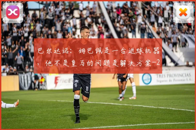 巴尔达诺：姆巴佩是一台进球机器，他不是皇马的问题是解决方案