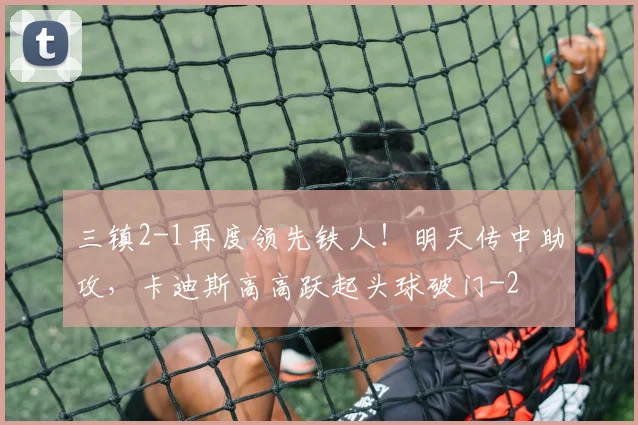 三镇2-1再度领先铁人！明天传中助攻，卡迪斯高高跃起头球破门