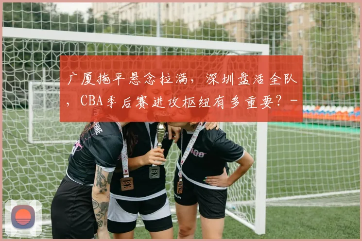 广厦拖平悬念拉满,深圳盘活全队,CBA季后赛进攻枢纽有多重要?