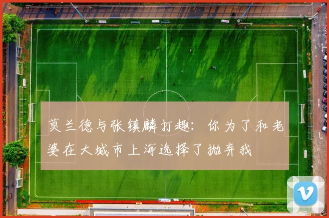 莫兰德与张镇麟打趣：你为了和老婆在大城市上海选择了抛弃我