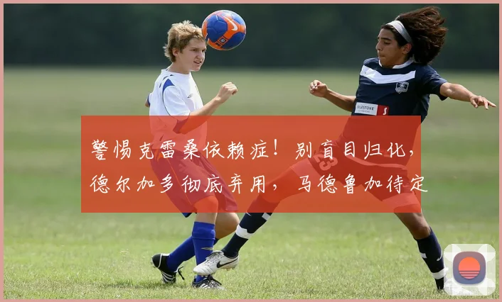 警惕克雷桑依赖症!别盲目归化,德尔加多彻底弃用,马德鲁加待定