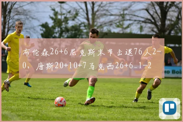 布伦森26+6尼克斯末节击退76人2-0，唐斯20+10+7马克西26+6_1