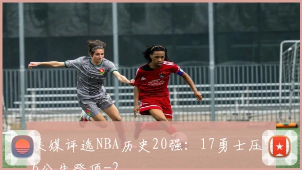 美媒评选NBA历史20强:17勇士压96公牛登顶