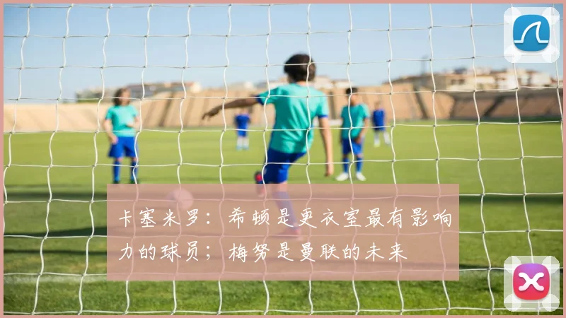 卡塞米罗：希顿是更衣室最有影响力的球员；梅努是曼联的未来