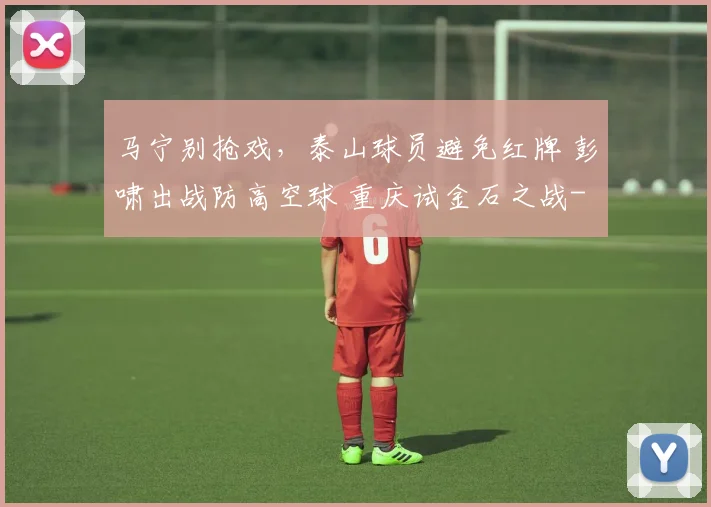 马宁别抢戏,泰山球员避免红牌 彭啸出战防高空球 重庆试金石之战
