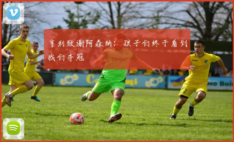 亨利致谢阿森纳：孩子们终于看到我们夺冠