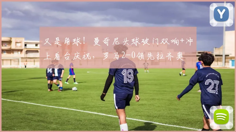 又是角球！曼奇尼头球破门双响+冲上看台庆祝，罗马2-0领先拉齐奥