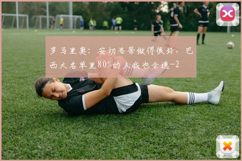 罗马里奥：安切洛蒂做得很好，巴西大名单里80%的人我也会选