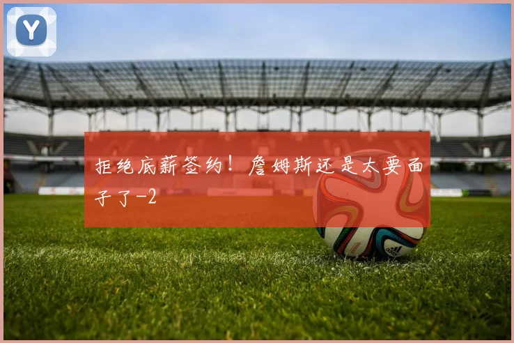 拒绝底薪签约！詹姆斯还是太要面子了