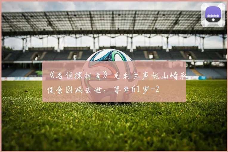《名侦探柯南》毛利兰声优山崎和佳奈因病去世,享年61岁