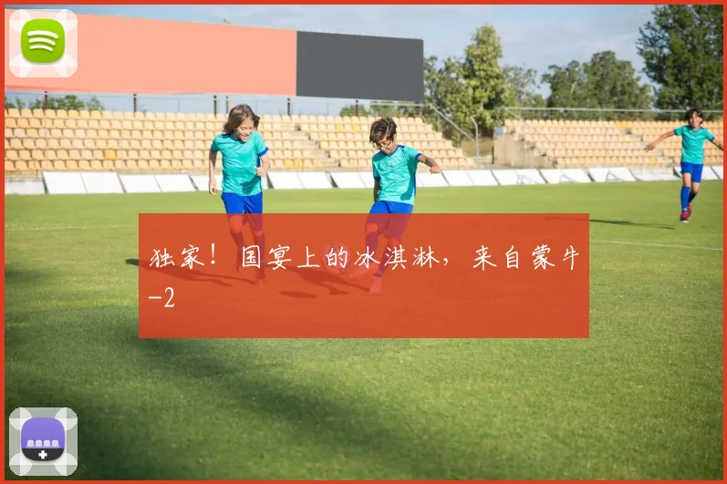 独家!国宴上的冰淇淋,来自蒙牛