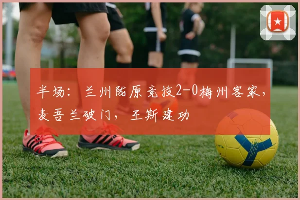半场：兰州陇原竞技2-0梅州客家，麦吾兰破门，王斯建功