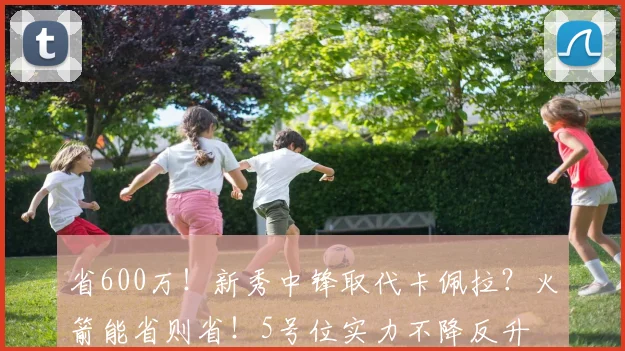 省600万！新秀中锋取代卡佩拉？火箭能省则省！5号位实力不降反升