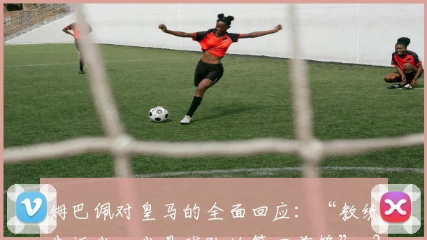姆巴佩对皇马的全面回应:“教练告诉我,我是球队的第四前锋”