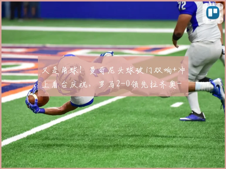 又是角球!曼奇尼头球破门双响+冲上看台庆祝,罗马2-0领先拉齐奥