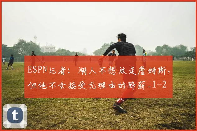 ESPN记者:湖人不想放走詹姆斯,但他不会接受无理由的降薪_1