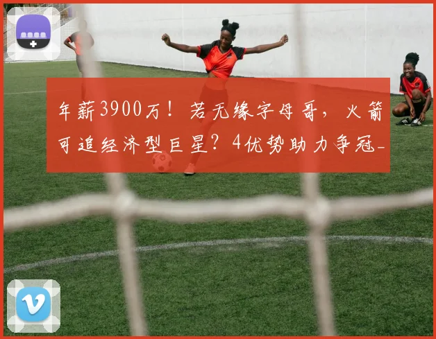 年薪3900万！若无缘字母哥，火箭可追经济型巨星？4优势助力争冠_2