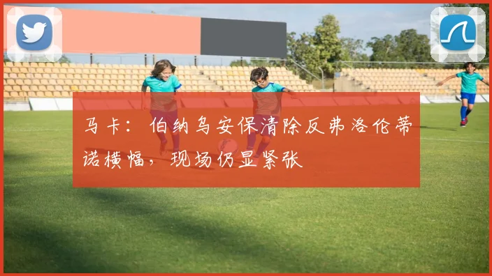 马卡：伯纳乌安保清除反弗洛伦蒂诺横幅，现场仍显紧张