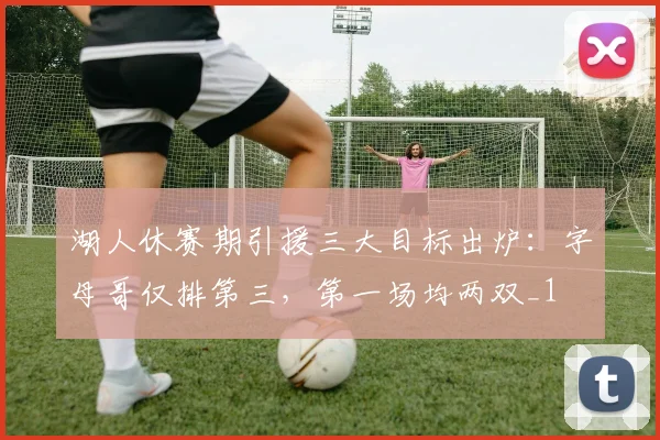 湖人休赛期引援三大目标出炉：字母哥仅排第三，第一场均两双_1