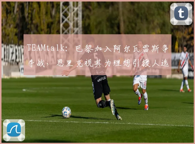 TEAMtalk：巴黎加入阿尔瓦雷斯争夺战，恩里克视其为理想引援人选