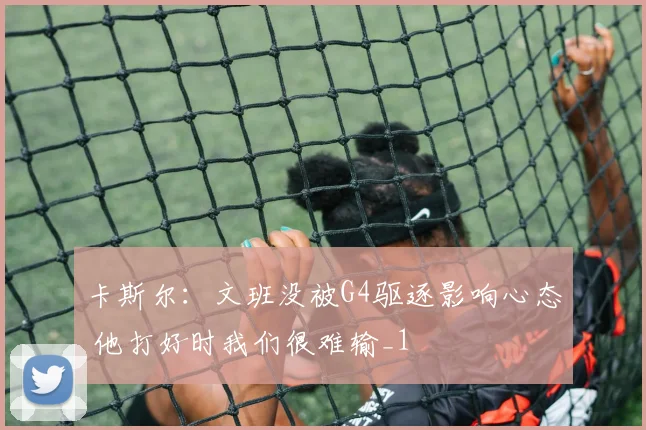 卡斯尔：文班没被G4驱逐影响心态 他打好时我们很难输_1