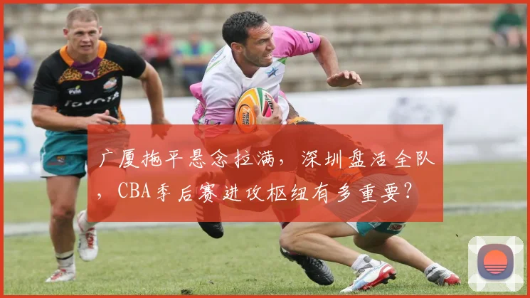 广厦拖平悬念拉满，深圳盘活全队，CBA季后赛进攻枢纽有多重要？