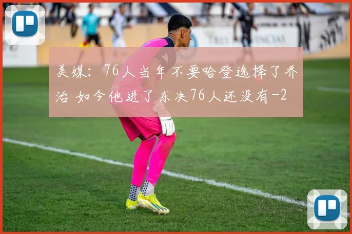 美媒:76人当年不要哈登选择了乔治 如今他进了东决76人还没有