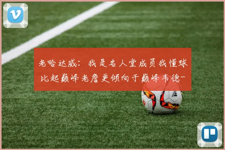 老哈达威:我是名人堂成员我懂球 比起巅峰老詹更倾向于巅峰韦德