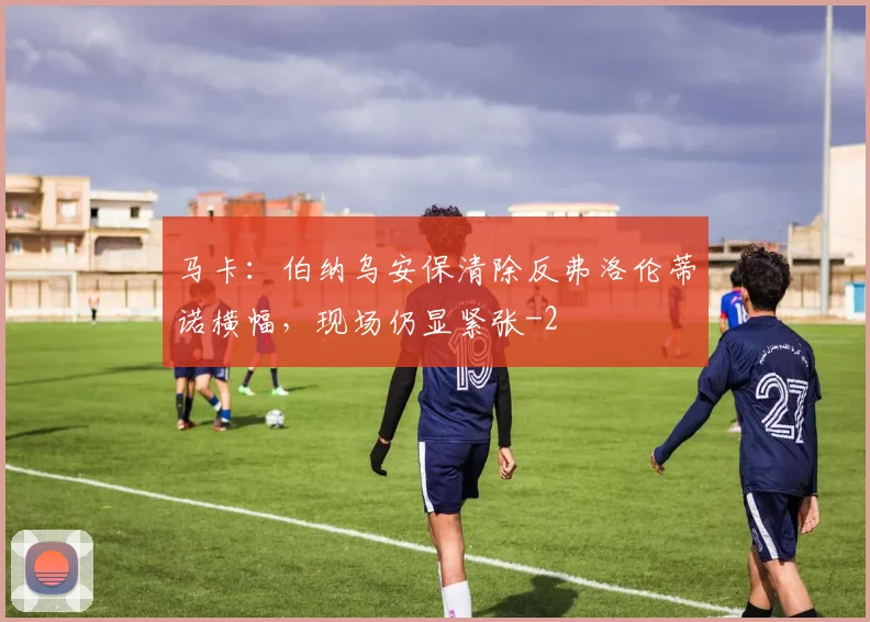 马卡：伯纳乌安保清除反弗洛伦蒂诺横幅，现场仍显紧张