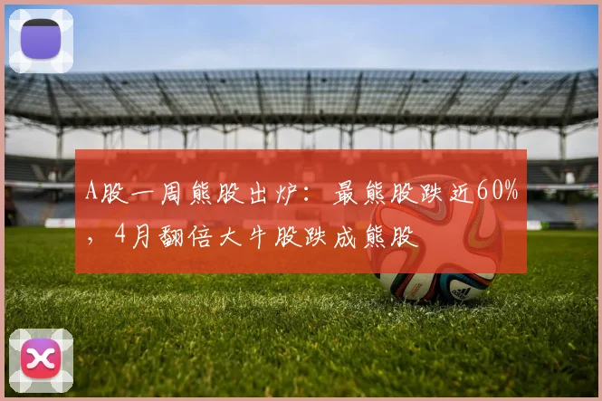 A股一周熊股出炉：最熊股跌近60%，4月翻倍大牛股跌成熊股