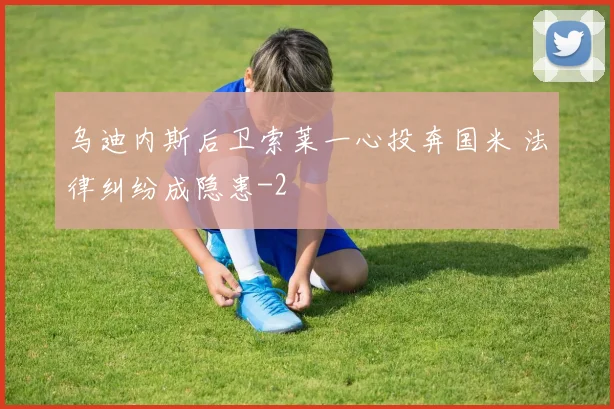 乌迪内斯后卫索莱一心投奔国米 法律纠纷成隐患