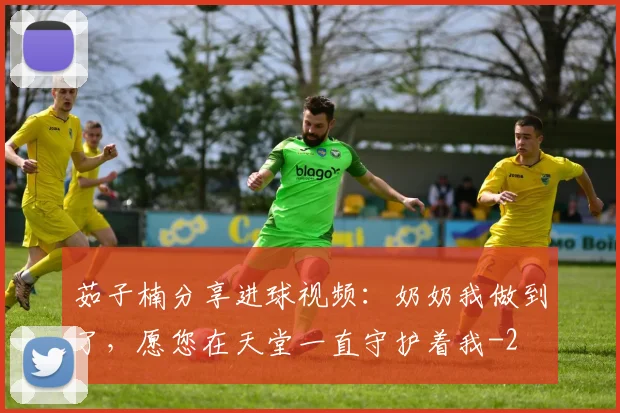 茹子楠分享进球视频:奶奶我做到了,愿您在天堂一直守护着我