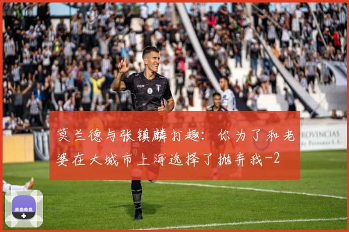 莫兰德与张镇麟打趣:你为了和老婆在大城市上海选择了抛弃我