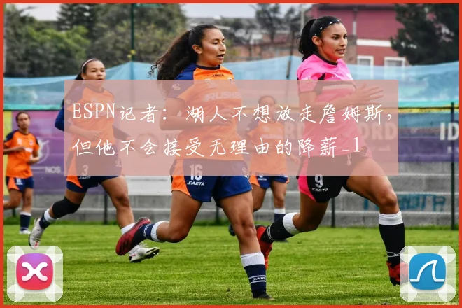 ESPN记者：湖人不想放走詹姆斯，但他不会接受无理由的降薪_1