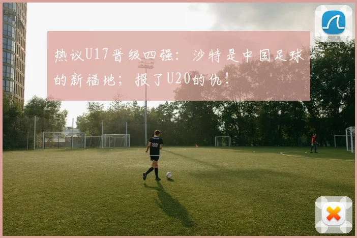热议U17晋级四强：沙特是中国足球的新福地；报了U20的仇！