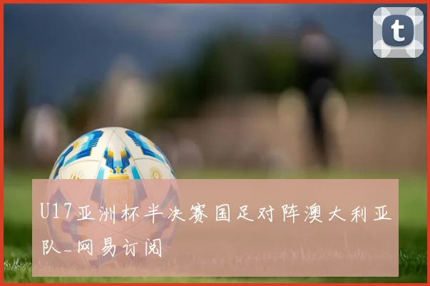U17亚洲杯半决赛国足对阵澳大利亚队_网易订阅