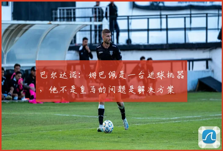 巴尔达诺：姆巴佩是一台进球机器，他不是皇马的问题是解决方案