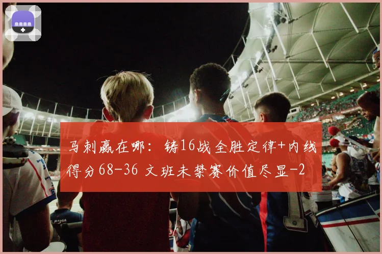 马刺赢在哪:铸16战全胜定律+内线得分68-36 文班未禁赛价值尽显