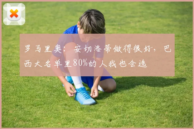 罗马里奥：安切洛蒂做得很好，巴西大名单里80%的人我也会选