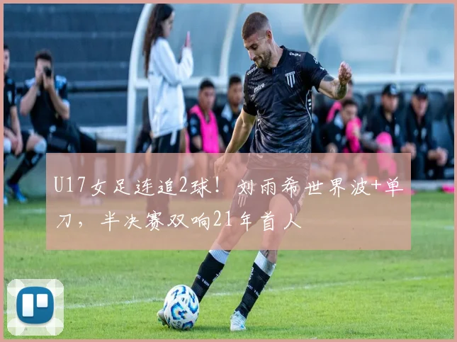 U17女足连追2球！刘雨希世界波+单刀，半决赛双响21年首人