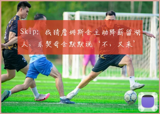 Skip:我猜詹姆斯会主动降薪留湖人,东契奇会默默说‘不,又来’