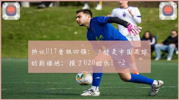 热议U17晋级四强：沙特是中国足球的新福地；报了U20的仇！