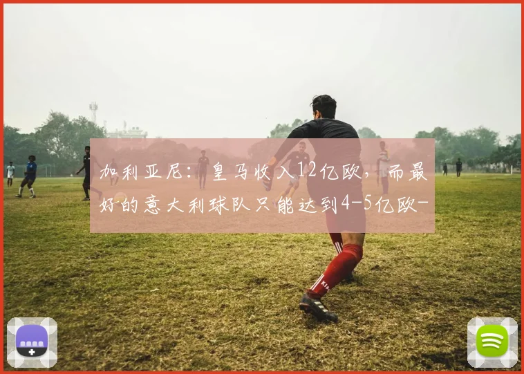 加利亚尼:皇马收入12亿欧,而最好的意大利球队只能达到4-5亿欧