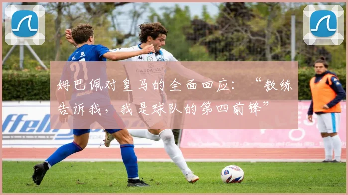 姆巴佩对皇马的全面回应：“教练告诉我，我是球队的第四前锋”