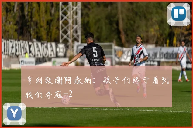 亨利致谢阿森纳:孩子们终于看到我们夺冠