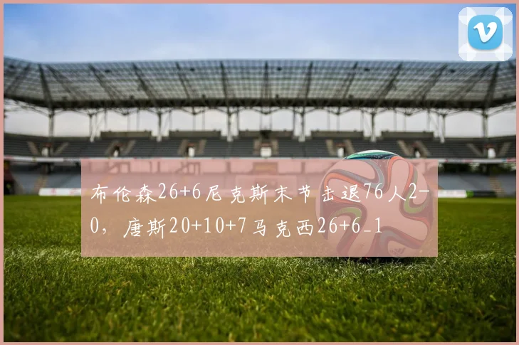 布伦森26+6尼克斯末节击退76人2-0，唐斯20+10+7马克西26+6_1
