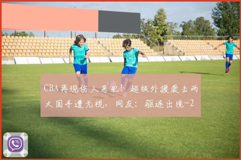 CBA再现伤人恶犯！超级外援袭击两大国手遭无视，网友：驱逐出境